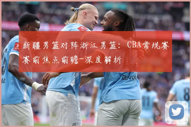 新疆男篮对阵浙江男篮：CBA常规赛赛前焦点前瞻-深度解析