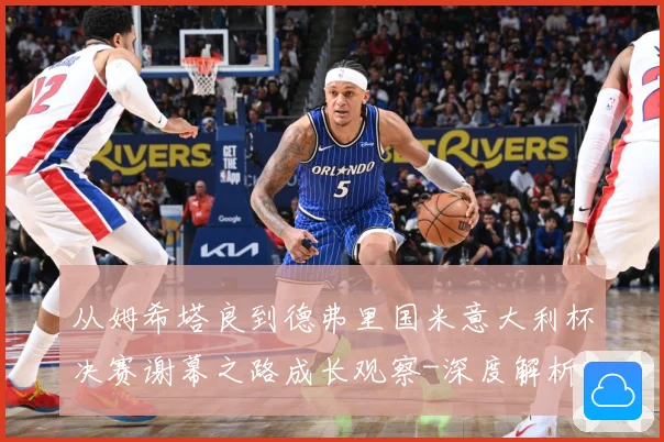 从姆希塔良到德弗里国米意大利杯决赛谢幕之路成长观察-深度解析
