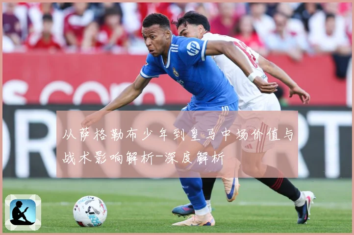 从萨格勒布少年到皇马中场价值与战术影响解析-深度解析
