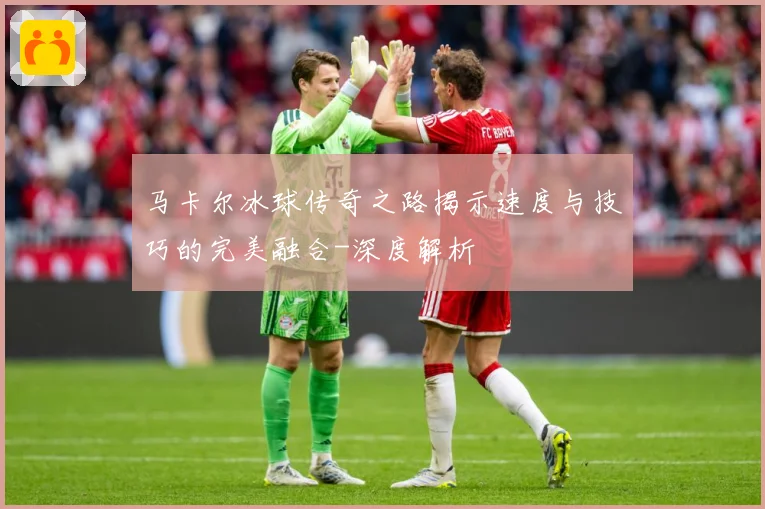 马卡尔冰球传奇之路揭示速度与技巧的完美融合-深度解析