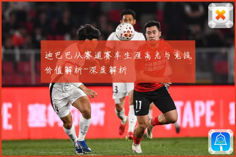 迪巴巴从赛道赛车生涯高光与竞技价值解析-深度解析