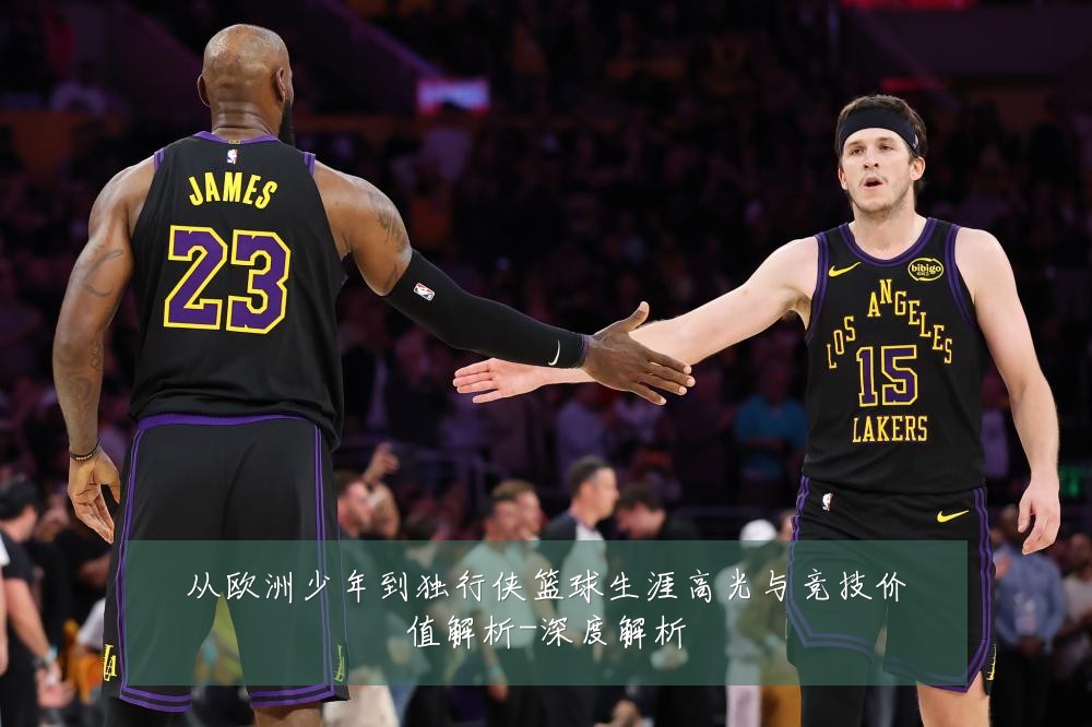 从欧洲少年到独行侠篮球生涯高光与竞技价值解析-深度解析