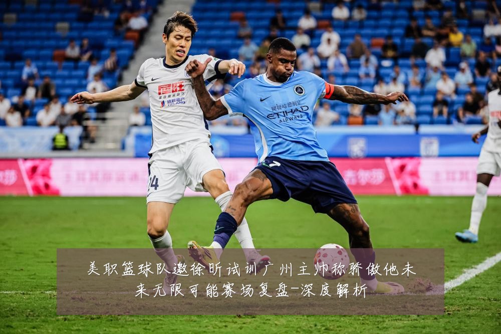美职篮球队邀徐昕试训广州主帅称骄傲他未来无限可能赛场复盘-深度解析