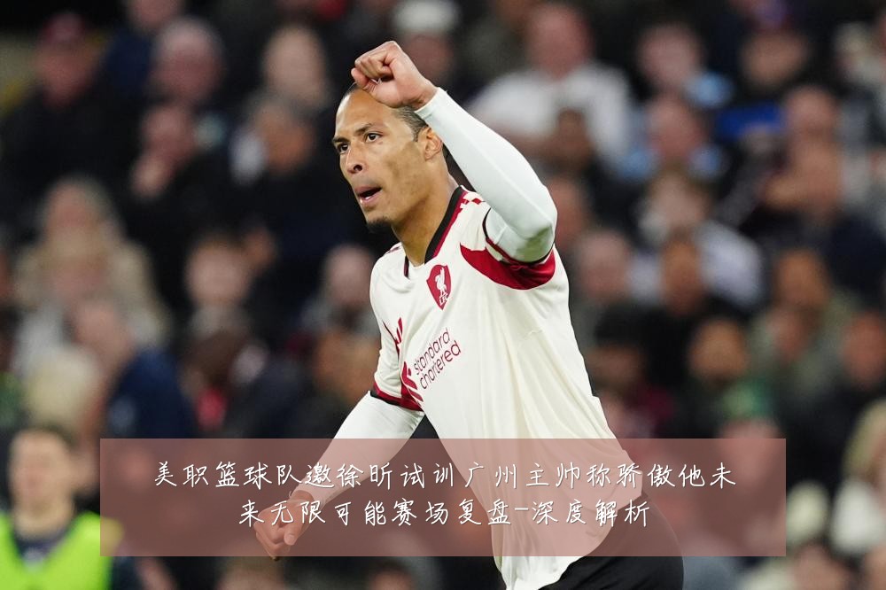 美职篮球队邀徐昕试训广州主帅称骄傲他未来无限可能赛场复盘-深度解析